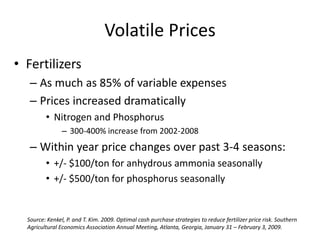 Volatile Prices
• Fertilizers
   – As much as 85% of variable expenses
   – Prices increased dramatically
         • Nitrogen and Phosphorus
                – 300-400% increase from 2002-2008
   – Within year price changes over past 3-4 seasons:
         • +/- $100/ton for anhydrous ammonia seasonally
         • +/- $500/ton for phosphorus seasonally


  Source: Kenkel, P. and T. Kim. 2009. Optimal cash purchase strategies to reduce fertilizer price risk. Southern
  Agricultural Economics Association Annual Meeting, Atlanta, Georgia, January 31 – February 3, 2009.
 