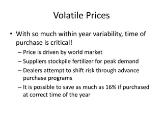 Volatile Prices
• With so much within year variability, time of
  purchase is critical!
  – Price is driven by world market
  – Suppliers stockpile fertilizer for peak demand
  – Dealers attempt to shift risk through advance
    purchase programs
  – It is possible to save as much as 16% if purchased
    at correct time of the year
 