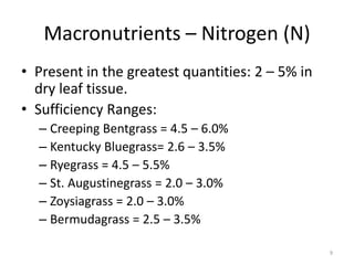 Macronutrients – Nitrogen (N)
• Present in the greatest quantities: 2 – 5% in
  dry leaf tissue.
• Sufficiency Ranges:
  – Creeping Bentgrass = 4.5 – 6.0%
  – Kentucky Bluegrass= 2.6 – 3.5%
  – Ryegrass = 4.5 – 5.5%
  – St. Augustinegrass = 2.0 – 3.0%
  – Zoysiagrass = 2.0 – 3.0%
  – Bermudagrass = 2.5 – 3.5%

                                                  9
 