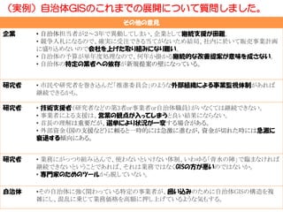 その他の意見
企業 • 自治体担当者が２～３年で異動してしまい、企業として継続支援が困難。
• 競争入札になるので、確実に受注できる当てがないため結局、社内に於いて販売事業計画
に盛り込めないので会社を上げた取り組みになり難い。
• 自治体の予算が単年度処理なので、何年か掛かる継続的な改善提案が意味を成さない。
• 自治体の特定の業者への依存が新規提案の壁になっている。
研究者 • 市民や研究者を巻き込んだ「推進委員会」のような外部組織による事業監視体制があれば
継続できるかも。
研究者 • 技術支援者（研究者などの第3者or事業者or自治体職員）がいなくては継続できない。
• 事業者による支援は、営業の観点が入ってしまうと良い結果にならない。
• 首長の理解は重要だが、選挙により状況が一変する場合がある。
• 外部資金（国の支援など）に頼ると一時的には急激に進むが，資金が切れた時には急激に
衰退する傾向にある。
研究者 • 業務にがっつり組み込んで、使わないといけない体制、いわゆる「背水の陣」で臨まなければ
継続できないということであれば、それは業務ではなくGISの方が悪いのではないか。
• 専門家のためのツールから脱していない。
自治体 •その自治体に強く関わっている特定の事業者が、囲い込みのために自治体GISの構造を複
雑にし、混乱に乗じて業務価格を高額に押し上げているような気もする。
（実例）自治体GISのこれまでの展開について質問しました。
 