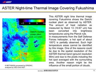 ASTER Night-time Thermal Image Covering Fukushima This ASTER night time thermal image covering Fukushima shows the Daiichi nuclear plant as observed by ASTER. The amount of heat radiation as measured by Band 13 (10.67 um) has been converted into brightness temperatures using the Planck rule. In measurements from the Self Defense Forces helicopter, a hot spot of about 100℃ is partially observed. Such high temperature areas cannot be identified by this image. One of the reasons could be due to the spatial resolution of the ASTER thermal band (ground resolution 90m) and due to the pixels including the hot spot averaged with the surrounding area. Another reason might be the influence of the small portion of clouds. Daiichi nuclear  power plant © METI/NASA processed by ERSDAC,  analyzed by GEO Grid AIST. 