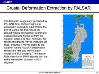 Crustal Deformation Extraction by PALSAR Interferogram images are generated by PALSAR data. These images are acquired in ascending orbit.  Where the line of sight is far, this means the ground moves eastward (or is prone to subsidence) and hence far from the satellite. When it is near, however, this means the ground moves westward (or rises) because it moves closer to the satellite . All the PALSAR observation modes are FBS and their offnadir angles are 34.3 degrees. The satellite flight direction is 350.0 degrees and the radar illumination direction is 80.0 degrees. 