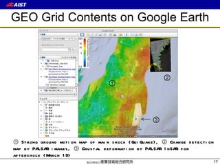 GEO Grid Contents on Google Earth ①  Strong ground motion map of main shock (QuiQuake), ② Change detection map by PALSAR images, ③ Crustal deformation by PALSAR InSAR for aftershock (March 19) ① ② ③ 