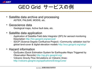 GEO Grid  サービスの例 Satellite data archive and processing ASTER, PALSAR, MODIS, etc. Geoscience data Geological maps, Active fault data, etc. Satellite data application Application of Satellite-Field data Integrator (SFI) for aerosol monitoring Description  http://fon.geogrid.org/aerosol/ SDCP (Science Degree Confluence Project) –Community validation tool for global land-cover & digital elevation models  http://eco.geogrid.org/sdcp/ Hazard information QuiQuake (Quick Estimation System for Earthquake Maps Triggered by Observation Records)  http://qq.ghz.geogrid.org / Volcanic Gravity Flow Simulations on Volcanic Area s  http://volcano.geogrid.org/applications/EnergyCone / 