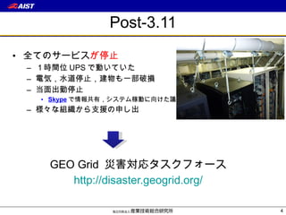 Post-3.11 全てのサービス が停止 １時間位 UPS で動いていた 電気，水道停止，建物も一部破損 当面出勤停止 Skype で情報共有，システム稼動に向けた議論 様々な組織から支援の申し出 GEO Grid  災害対応タスクフォース http :// disaster. geogrid.org/ 