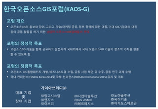 포럼 개요
§  오픈소스GIS의 홍보와 장려,	
  그리고 기술/마케팅 공유,	
  정부 정책에 대한 대응,	
  거대 GIS기업에의 대응
등의 공동 활동을 하기 위한 상업적 오픈소스GIS업체들의 연대
포럼의 정성적 목표
§  오픈소스GIS	
  기술을 함께 공유하고 발전시켜 국내외에서 국내 오픈소스GIS	
  기술이 창조적 가치를 창출
할 수 있도록 함
포럼의 정량적 목표
§  오픈소스 GIS	
  통합패키지 개발,	
  비즈니스모델 수립,	
  공동 사업 제안 및 수주,	
  공동 연구 과제 수행
§  국내 컨퍼런스(FOSS4G	
  Korea	
  2014및 국제 컨퍼런스(FOSS4G	
  InternaZonal	
  2015)	
  유치 및 개최 	
  
한국오픈소스GIS포럼(KAOS-­‐G)	
  
가이아쓰리디㈜ 	
  
	
  
㈜망고시스템 	
  
㈜엔지스 	
  
㈜이쓰리 	
  
㈜지앤티솔루션
㈜GIS	
  United	
  	
  
㈜헤르메시스 	
  
대표 기업 	
  
및 	
  
참여 기업	
  
㈜노아솔루션 	
  
㈜씨이기술 	
  
㈜아가도스에르곤	
  
 