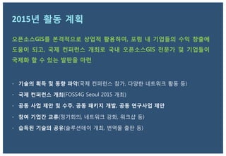 2015년 활동 계획
오픈소스GIS를 본격적으로 상업적 활용하여, 포럼 내 기업들의 수익 창출에
도움이 되고, 국제 컨퍼런스 개최로 국내 오픈소스GIS 전문가 및 기업들이
국제화 할 수 있는 발판을 마련

-  기술의 획득 및 동향 파악(국제 컨퍼런스 참가, 다양한 네트워크 활동 등)
-  국제 컨퍼런스 개최(FOSS4G Seoul 2015 개최)
-  공동 사업 제안 및 수주, 공동 패키지 개발, 공동 연구사업 제안
-  참여 기업간 교류(정기회의, 네트워크 강화, 워크샵 등)
-  습득된 기술의 공유(솔루션데이 개최, 번역물 출판 등)
 