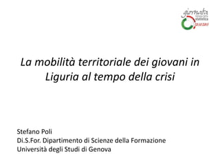 La mobilità territoriale dei giovani in
Liguria al tempo della crisi
Stefano Poli
Di.S.For. Dipartimento di Scienze della Formazione
Università degli Studi di Genova
 