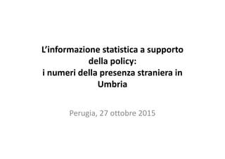 L’informazione statistica a supporto
della policy:
i numeri della presenza straniera in
Umbria
Perugia, 27 ottobre 2015
 