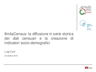 8milaCensus: la diffusione in serie storica
dei dati censuari e la creazione di
indicatori socio-demografici
Luigi Carli
22 ottobre 2015
 