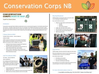 Conservation Corps NB
	
Introduction		
	
Conservation	Corps	North	Bay	(CCNB)	has	worked	with	youth	on	environmental	programs	in	the	Northern	Bay	Area	for	
over	30	years.		At	CCNB,	we	help	youth	who	have	not	succeeded	in	the	traditional	educational	environment,	to	gain	
their	high	school	diplomas	while	attaining	valuable	work	readiness	skills.		Our	Community	Recycling	Crews	provide	the	
following	services,	which	can	help	you	divert	material	from	the	landfill	while	creating	a	positive	experience	for	local	
youth:		
	
E-Waste	Collection	(FREE)	
Certified	E-Waste	Collector	–	State	of	California		
CEWID	#	105496	
CCNB	is	funded	by	Cal	Recycle	for	the	purpose	of	providing	E-
waste	collection	and	education	services	for	the	communities	
within	our	territories,	with	no	charge	to	our	clients.	
• Collections	from	businesses	and	government	agencies	
throughout	Marin	and	Sonoma	County	
• Able	to	provide	proof	of	destruction	documentation	for	
clients	that	we	collect	from,	upon	request	
• Able	to	conduct	responsible	E-waste	collection	and	
recycling	events	to	the	public	in	communities	throughout	
Marin	and	Sonoma	County	
	
Used	Tire	Collection	(FREE)	
Tire	Hauler	–	State	of	California	
TPID	#	1834406-01	
As	a	certified	and	permitted	waste-tire	
hauler,	CCNB	is	in	a	position	to	partner	
with	local	government	agencies	regarding	
the	removal	of	waste	tires	from	public	
lands:	
• Partner	with	government	agencies	to	identify	areas	affected	by	
illegally	dumped	tires	
• Dispatch	work	crews	to	handle	the	removal	and	hauling	of	waste-tires	
• Able	to	host	tire	amnesty	collection	events	for	the	public	
	
Recycling	Receptacles		
CCNB	provides	our	participants	with	construction	skills																										 ….	
in	our	recycling	bin	building	operations.			
Our	customizable	bins	feature:	
• Made	from	high	quality	recycled	plastic	lumber	
o Durable	
o Aesthetic	
o Pest	and	fire	resistant	
• Single,	dual,	and	triple	stream	options	
• Security	features	to	prevent	pests	and	theft	
• Ergonomically	preferred	side	loading	bins	
• High	value	price	point		
	
	
	
	
	
	
	
	
	
Event	Services		
CCNB	manages	materials	produced	at	large	and	small	events.		
We	have	provided	event	services	to	over	50	events	per	year	
including	the	Marin	County	Fair	and	NASCAR.			
Our	services	levels	include:	
• Bin	delivery	and	removal	
• Bin	monitoring	and	servicing	
• Full	event	consulting	and	reporting	
Event	operations	are	provided	through	direct	fee-for-service	
contracts	based	on	the	level	of	services	needed.		
	
	
For	more	information	please	contact	us:	
•	recycle@ccnnorthbay.org	•	415-454-4554	•	www.ccnorthbay.org	•	
 