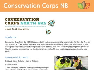 Conservation Corps NB
	
Introduction		
	
Conservation	Corps	North	Bay	(CCNB)	has	worked	with	youth	on	environmental	programs	in	the	Northern	Bay	Area	for	
over	30	years.		At	CCNB,	we	help	youth	who	have	not	succeeded	in	the	traditional	educational	environment,	to	gain	
their	high	school	diplomas	while	attaining	valuable	work	readiness	skills.		Our	Community	Recycling	Crews	provide	the	
following	services,	which	can	help	you	divert	material	from	the	landfill	while	creating	a	positive	experience	for	local	
youth:		
	
E-Waste	Collection	(FREE)	
Certified	E-Waste	Collector	–	State	of	California		
CEWID	#	105496	
CCNB	is	funded	by	Cal	Recycle	for	the	purpose	of	providing	E-
 