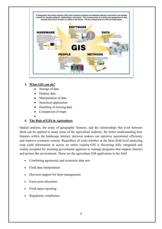 3. What GIS can do?
           Storage of data
           Display data
           Manipulation of data
           Statistical application
           Handling of missing data
           Comparison of maps

   4. The Role of GIS in Agriculture

Spatial analysis, the study of geographic features, and the relationships that exist between
them can be applied to many areas of the agriculture industry. By better understanding how
features within the landscape interact, decision makers can optimize operational efficiency
and improve economic returns. Regardless of scale-whether at the farm field level analyzing
crop yield information or across an entire country-GIS is becoming fully integrated and
widely accepted for assisting government agencies to manage programs that support farmers
and protect the environment. These are the agriculture GIS application in the field

       Combining agronomic and economic data sets

       Field data interpolation

       Decision support for farm management

       Farm asset allocation

       Field input reporting

       Regulatory compliance




                                             4
 
