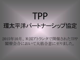 TPP
環太平洋パートナーシップ協定
2015年10月、米国アトランタで開催されたTPP
閣僚会合において大筋合意に至りました。
 