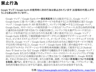 引用: https://www.google.com/intl/ja_jp/help/terms_maps.html
禁止行為
Google マップ / Google Earth の使用時に次の行為は禁止されています（お客様の代理人が行
うことも禁止されています）。
Google マップ / Google Earth の一部を再配布または販売すること、Google マップ /
Google Earth に基づいて新しい商品やサービスを作成すること（利用規約に従う Google
マップ / Google Earth の API 使用を除く）、コンテンツをコピーすること（Google マップ、
Google Earth、ストリートビューの使用許諾ページまたは「フェアユース」を含む知的所有権
に適用される法律で許可されている場合を除く）、コンテンツを大量ダウンロードまたは一
括フィードを作成すること（またはその行為を第三者に委託すること）、Google マップ /
Google Earth を使用して地図関連の別のデータセット（地図やナビゲーションのデータ
セット、ビジネス リスティングのデータベース、メーリング リスト、テレマーケティング リストを
含む）を、Google マップ / Google Earth に代わるまたはそれに類似するサービスで使用
する目的で作成すること、Google マップ / Google Earth を第三者の商品やサービスで、
またはリアルタイム ナビゲーションや自律的車両制御に関連して使用すること（Android
Auto や Send to Car など Google が提供する機能を介する場合を除く）、Google マップ /
Google Earth またはその関連ソフトウェアのソースコードのリバース エンジニアリングや抽
出を行うこと（そのような制限が法律によって禁止されている範囲を除く）、Google 利用規
約、それに含まれるリンクや注釈、または著作権、商標、その他の所有権についての記載
を削除、隠ぺい、変更すること、または第三者の権利（プライバシー権、パブリシティー権、
知的所有権を含む）に対する不適切、違法な行為またはそれを侵害する行為。
 