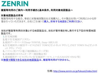 複製等利用のご案内～利用手続きと基本条件、利用対象地図製品～
対象地図製品の所有
複製等利用する場合、事前に対象地図製品を正規購入し、その製品を用いて利用にかかる作
業を行っていただきます。自社（ご自身）で購入、所有する地図をご利用ください。
当社が複製等利用の対象とする地図製品は、当社が著作権を有し発行する下記の有償地図
製品です。
1.住宅地図帳
2.電子住宅地図デジタウン
3.地図データベース（Zmap-TOWNII、Zmap-AREA II）
4.住宅地図ネット配信サービス（ZNET TOWN[ゼットネット タウン]、ZNET TOWN Pro[ゼットネ
ット タウン プロ]）
5.パソコン用ソフト（電子地図帳Ｚｉシリーズ等）
6.企画地図（カスタムオーダー地図製品等）
7.地図提供サービス（ゼンリン住宅地図サービス、いつもNAVI（PC・PDA）等）
※無償で閲覧できる当社の地図製品は、複製等利用ができません。
引用: http://www.zenrin.co.jp/fukusei/index.html
 