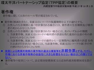 著作権
著作権に関しては次のルール等が規定されている。
 著作物（映画を含む）、実演又はレコードの保護期間を以下の通りとする。
① 自然人の生存期間に基づき計算される場合には、著作者の生存期間及び著作
者の死から少なくとも７０年
② 自然人の生存期間に基づき計算されない場合には、次のいずれかの期間
i. 当該著作物、実演又はレコードの権利者の許諾を得た最初の公表の年の終
わりから少なくとも７０年
ii. 当該著作物、実演又はレコードの創作から一定期間内に権利者の許諾 を得
た公表が行われない場合には、当該著作物、実演又はレコードの創 作の年
の終わりから少なくとも７０年
 故意による商業的規模の著作物の違法な複製等を非親告罪とする。ただし、
市場における原著作物等の収益性に大きな影響を与えない場合はこの限りでは
ない。
 著作権等の侵害について、法定損害賠償制度又は追加的損害賠償制度を設け
る。
環太平洋パートナーシップ協定（ＴＰＰ協定）の概要
内閣官房ＴＰＰ政府対策本部 平成 27 年 10 月 5 日
 