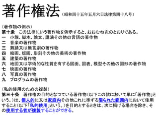 著作権法（昭和四十五年五月六日法律第四十八号）
（著作物の例示）
第十条 この法律にいう著作物を例示すると、おおむね次のとおりである。
一 小説、脚本、論文、講演その他の言語の著作物
二 音楽の著作物
三 舞踊又は無言劇の著作物
四 絵画、版画、彫刻その他の美術の著作物
五 建築の著作物
六 地図又は学術的な性質を有する図面、図表、模型その他の図形の著作物
七 映画の著作物
八 写真の著作物
九 プログラムの著作物
（私的使用のための複製）
第三十条 著作権の目的となつている著作物（以下この款において単に「著作物」と
いう。）は、個人的に又は家庭内その他これに準ずる限られた範囲内において使用
すること（以下「私的使用」という。）を目的とするときは、次に掲げる場合を除き、そ
の使用する者が複製することができる。
 