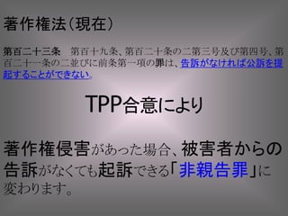著作権侵害があった場合、被害者からの
告訴がなくても起訴できる「非親告罪」に
変わります。
著作権法（現在）
第百二十三条 第百十九条、第百二十条の二第三号及び第四号、第
百二十一条の二並びに前条第一項の罪は、告訴がなければ公訴を提
起することができない。
TPP合意により
 