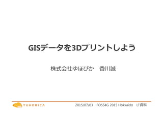 GISデータを3Dプリントしよう
株式会社ゆほびか 香川誠
2015/07/03 FOSS4G 2015 Hokkaido LT資料
 