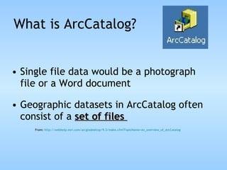 What is ArcCatalog? Single file data would be a photograph file or a Word document Geographic datasets in ArcCatalog often consist of a  set of files  From:  http://webhelp.esri.com/arcgisdesktop/9.3/index.cfm?TopicName= An_overview_of_ArcCatalog 