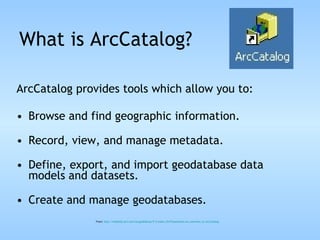 ArcCatalog provides tools which allow you to: Browse and find geographic information.  Record, view, and manage metadata.  Define, export, and import geodatabase data models and datasets.  Create and manage geodatabases. From:  http://webhelp.esri.com/arcgisdesktop/9.3/index.cfm?TopicName= An_overview_of_ArcCatalog What is ArcCatalog? 