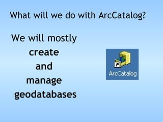 What will we do with ArcCatalog? We will mostly  create  and  manage  geodatabases 