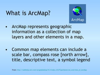 What is ArcMap? ArcMap represents geographic information as a collection of map layers and other elements in a map.  Common map elements can include a scale bar, compass rose [north arrow], title, descriptive text, a symbol legend From:  http://webhelp.esri.com/arcgisdesktop/9.3/index.cfm?TopicName= An_overview_of_ArcMap 