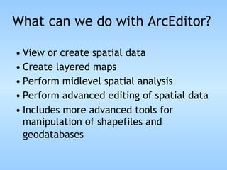 What can we do with ArcEditor? View or create spatial data Create layered maps Perform midlevel spatial analysis Perform advanced editing of spatial data Includes more advanced tools for manipulation of shapefiles and geodatabases   