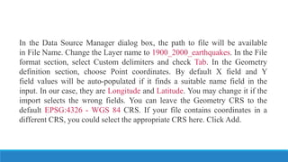 In the Data Source Manager dialog box, the path to file will be available
in File Name. Change the Layer name to 1900_2000_earthquakes. In the File
format section, select Custom delimiters and check Tab. In the Geometry
definition section, choose Point coordinates. By default X field and Y
field values will be auto-populated if it finds a suitable name field in the
input. In our case, they are Longitude and Latitude. You may change it if the
import selects the wrong fields. You can leave the Geometry CRS to the
default EPSG:4326 - WGS 84 CRS. If your file contains coordinates in a
different CRS, you could select the appropriate CRS here. Click Add.
 