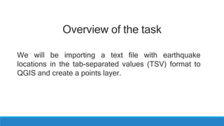 Overview of the task
We will be importing a text file with earthquake
locations in the tab-separated values (TSV) format to
QGIS and create a points layer.
 