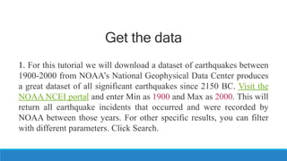 Get the data
1. For this tutorial we will download a dataset of earthquakes between
1900-2000 from NOAA’s National Geophysical Data Center produces
a great dataset of all significant earthquakes since 2150 BC. Visit the
NOAA NCEI portal and enter Min as 1900 and Max as 2000. This will
return all earthquake incidents that occurred and were recorded by
NOAA between those years. For other specific results, you can filter
with different parameters. Click Search.
 