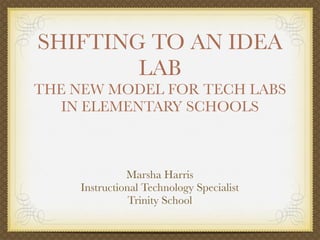 SHIFTING TO AN IDEA
        LAB
THE NEW MODEL FOR TECH LABS
   IN ELEMENTARY SCHOOLS



               Marsha Harris
     Instructional Technology Specialist
                Trinity School
 