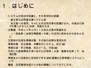 １．はじめに
・システムの利活用実績と、その有効性の認識
　・被災者生活再建支援システム他
　　各災害への適用、それによる活用効果の認識がされ、今後は行政
での導入がさらに加速・促進される
・法整備：平成２５年６月２１日改正災害対策基本法
　・（一部抜粋）地理空間情報（中略）の活用に努めなければならな
い
・災害時の迅速な情報収集、その後の的確な意思決定
　情報収集：防災無線、各種防災システム、防災 HP
　情報伝達：防災無線、防災メール、行政 HP
・住民との直接関係が深い地方公共団体（以後：基礎自治体）で、地
理空間
　情報をより効果的に利活用できる GIS 基盤の災害情報システムにつ
いて
　機能・活用事例を紹介と今後の課題について以下に示す。

 