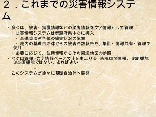 ２．これまでの災害情報システ
ム
・多くは、被害・措置情報などの災害情報を文字情報として管理
　・災害情報システムは都道府県中心に導入
　　・基礎自治体単位の被害状況の把握
　　・域内の基礎自治体からの被害件数報告を、集計・情報共有・管理で
使用
　・必要に応じて、住所情報からその周辺地図の参照
・マクロ管理→文字情報ベースで十分事足りる→地理空間情報、 GIS 機能
は必須機能ではない、あればよい
　　　　　　↓
　このシステムが徐々に基礎自治体へ展開

 