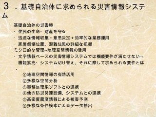 ３．基礎自治体に求められる災害情報システ
ム

・基礎自治体の災害時
　・住民の生命・財産を守る
　・迅速な情報収集＋意思決定＋効率的な業務運用
　・家屋倒壊位置、避難住民の詳細な把握
・ミクロ的な管理→地理空間情報の活用
　・文字情報ベースの災害情報システムでは機能要件が満たせない→
　　機能拡充・システム切り替え、それに際して求められる要件とは
、
　　　①地理空間情報の有効活用
　　　②多様な空間分析
　　　③事務処理系ソフトとの連携
　　　④他の防災関連設備、システムとの連携
　　　⑤高密度震度情報による被害予測
　　　⑥多様な条件検索によるデータ抽出

 