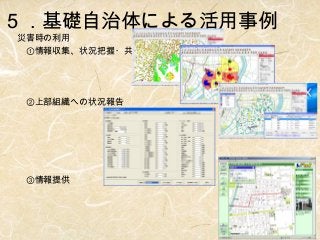 ５．基礎自治体による活用事例
災害時の利用
　①情報収集、状況把握・共有
　

　②上部組織への状況報告
　

　
　③情報提供

 