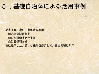 ５．基礎自治体による活用事例

災害収束、復旧・復興時の利用
　①応急危険度判定
　②り災証明書発行支援
　③災害情報分析
前に提示した、様々な機能を応用して、該当業務に利用

 