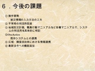 ６．今後の課題
① 操作習熟
　　被災情報の入力方法の工夫　
② 平常時の利活用促進
③ 地域防災計画、職員行動マニュアルなど各種マニュアルで、システ
ムの利活用を具体的に明記
④OneAction
　　既存システムとの連携
⑤ 広域・隣接自治体における情報連携
⑥ 最新法令への機能追従

 