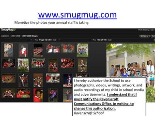 www.smugmug.com
Monetize the photos your annual staff is taking.




                                      I hereby authorize the School to use
                                      photographs, videos, writings, artwork, and
                                      audio recordings of my child in school media
                                      and advertisements. I understand that I
                                      must notify the Ravenscroft
                                      Communications Office, in writing, to
                                      change this authorization.
                                      Ravenscroft School
 