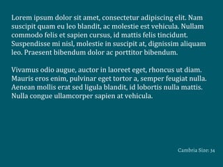Lorem	
  ipsum	
  dolor	
  sit	
  amet,	
  consectetur	
  adipiscing	
  elit.	
  Nam	
  
suscipit	
  quam	
  eu	
  leo	
  blandit,	
  ac	
  molestie	
  est	
  vehicula.	
  Nullam	
  
commodo	
  felis	
  et	
  sapien	
  cursus,	
  id	
  mattis	
  felis	
  tincidunt.	
  
Suspendisse	
  mi	
  nisl,	
  molestie	
  in	
  suscipit	
  at,	
  dignissim	
  aliquam	
  
leo.	
  Praesent	
  bibendum	
  dolor	
  ac	
  porttitor	
  bibendum.
	
  
Vivamus	
  odio	
  augue,	
  auctor	
  in	
  laoreet	
  eget,	
  rhoncus	
  ut	
  diam.	
  
Mauris	
  eros	
  enim,	
  pulvinar	
  eget	
  tortor	
  a,	
  semper	
  feugiat	
  nulla.	
  
Aenean	
  mollis	
  erat	
  sed	
  ligula	
  blandit,	
  id	
  lobortis	
  nulla	
  mattis.	
  
Nulla	
  congue	
  ullamcorper	
  sapien	
  at	
  vehicula.	
  
Cambria Size: 34
 