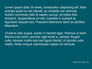 Lorem ipsum dolor sit amet, consectetur adipiscing elit. Nam
suscipit quam eu leo blandit, ac molestie est vehicula.
Nullam commodo felis et sapien cursus, id mattis felis
tincidunt. Suspendisse mi nisl, molestie in suscipit at,
dignissim aliquam leo. Praesent bibendum dolor ac porttitor
bibendum.
Vivamus odio augue, auctor in laoreet eget, rhoncus ut diam.
Mauris eros enim, pulvinar eget tortor a, semper feugiat
nulla. Aenean mollis erat sed ligula blandit, id lobortis nulla
mattis. Nulla congue ullamcorper sapien at vehicula.
Helvetica Size: 34
 