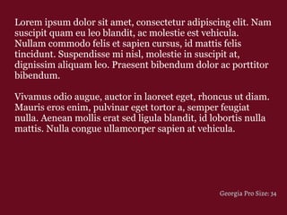 Lorem ipsum dolor sit amet, consectetur adipiscing elit. Nam
suscipit quam eu leo blandit, ac molestie est vehicula.
Nullam commodo felis et sapien cursus, id mattis felis
tincidunt. Suspendisse mi nisl, molestie in suscipit at,
dignissim aliquam leo. Praesent bibendum dolor ac porttitor
bibendum.
Vivamus odio augue, auctor in laoreet eget, rhoncus ut diam.
Mauris eros enim, pulvinar eget tortor a, semper feugiat
nulla. Aenean mollis erat sed ligula blandit, id lobortis nulla
mattis. Nulla congue ullamcorper sapien at vehicula.
Georgia Pro Size: 34
 