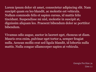 Lorem ipsum dolor sit amet, consectetur adipiscing elit. Nam
suscipit quam eu leo blandit, ac molestie est vehicula.
Nullam commodo felis et sapien cursus, id mattis felis
tincidunt. Suspendisse mi nisl, molestie in suscipit at,
dignissim aliquam leo. Praesent bibendum dolor ac porttitor
bibendum.
Vivamus odio augue, auctor in laoreet eget, rhoncus ut diam.
Mauris eros enim, pulvinar eget tortor a, semper feugiat
nulla. Aenean mollis erat sed ligula blandit, id lobortis nulla
mattis. Nulla congue ullamcorper sapien at vehicula.
Georgia Pro Size: 34
Line: 1.1
 