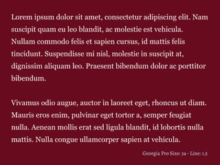Lorem ipsum dolor sit amet, consectetur adipiscing elit. Nam
suscipit quam eu leo blandit, ac molestie est vehicula.
Nullam commodo felis et sapien cursus, id mattis felis
tincidunt. Suspendisse mi nisl, molestie in suscipit at,
dignissim aliquam leo. Praesent bibendum dolor ac porttitor
bibendum.
Vivamus odio augue, auctor in laoreet eget, rhoncus ut diam.
Mauris eros enim, pulvinar eget tortor a, semper feugiat
nulla. Aenean mollis erat sed ligula blandit, id lobortis nulla
mattis. Nulla congue ullamcorper sapien at vehicula.
Georgia Pro Size: 34 - Line: 1.5
 