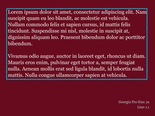 Lorem ipsum dolor sit amet, consectetur adipiscing elit. Nam
suscipit quam eu leo blandit, ac molestie est vehicula.
Nullam commodo felis et sapien cursus, id mattis felis
tincidunt. Suspendisse mi nisl, molestie in suscipit at,
dignissim aliquam leo. Praesent bibendum dolor ac porttitor
bibendum.
Vivamus odio augue, auctor in laoreet eget, rhoncus ut diam.
Mauris eros enim, pulvinar eget tortor a, semper feugiat
nulla. Aenean mollis erat sed ligula blandit, id lobortis nulla
mattis. Nulla congue ullamcorper sapien at vehicula.
Georgia Pro Size: 34
Line: 1.1
 