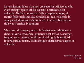 Lorem ipsum dolor sit amet, consectetur adipiscing elit.
Nam suscipit quam eu leo blandit, ac molestie est
vehicula. Nullam commodo felis et sapien cursus, id
mattis felis tincidunt. Suspendisse mi nisl, molestie in
suscipit at, dignissim aliquam leo. Praesent bibendum
dolor ac porttitor bibendum.
Vivamus odio augue, auctor in laoreet eget, rhoncus ut
diam. Mauris eros enim, pulvinar eget tortor a, semper
feugiat nulla. Aenean mollis erat sed ligula blandit, id
lobortis nulla mattis. Nulla congue ullamcorper sapien at
vehicula.
Georgia Pro Size: 34
Line: 1.1
 