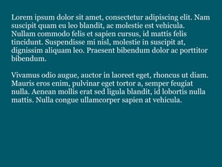 Lorem ipsum dolor sit amet, consectetur adipiscing elit. Nam
suscipit quam eu leo blandit, ac molestie est vehicula.
Nullam commodo felis et sapien cursus, id mattis felis
tincidunt. Suspendisse mi nisl, molestie in suscipit at,
dignissim aliquam leo. Praesent bibendum dolor ac porttitor
bibendum.
Vivamus odio augue, auctor in laoreet eget, rhoncus ut diam.
Mauris eros enim, pulvinar eget tortor a, semper feugiat
nulla. Aenean mollis erat sed ligula blandit, id lobortis nulla
mattis. Nulla congue ullamcorper sapien at vehicula.
 