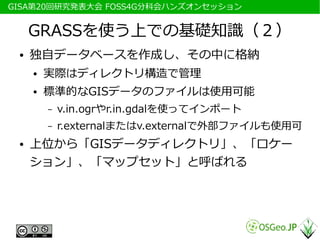 　GISA第20回研究発表大会 FOSS4G分科会ハンズオンセッション


      GRASSを使う上での基礎知識（２）
  ●   独自データベースを作成し、その中に格納
      ●   実際はディレクトリ構造で管理
      ●   標準的なGISデータのファイルは使用可能
          –   v.in.ogrやr.in.gdalを使ってインポート
          –   r.externalまたはv.externalで外部ファイルも使用可
  ●   上位から「GISデータディレクトリ」、「ロケー
      ション」、「マップセット」と呼ばれる
 