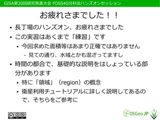 　GISA第20回研究発表大会 FOSS4G分科会ハンズオンセッション


                お疲れさまでした！！
  ●   長丁場のハンズオン、お疲れさまでした
  ●   この実習はあくまで「練習」です
      ●   今回求めた面積等はあまり正確ではありません
          –   見ての通り、水域とかも混ざってますし
  ●   時間の都合で、基礎的な説明をはしょっている部
      分があります
      ●   特に「領域」（region）の概念
      ●   衛星利用チュートリアルに詳しく説明してあるの
          で、そちらをご参考に
 